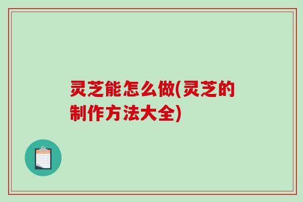 灵芝能怎么做(灵芝的制作方法大全)