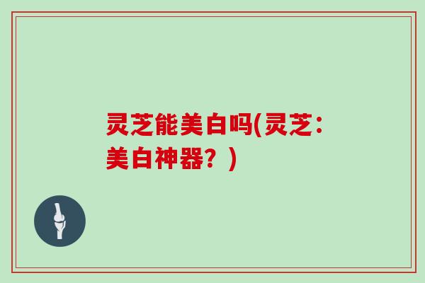 灵芝能美白吗(灵芝：美白神器？)