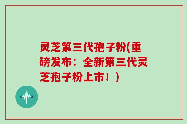 灵芝第三代孢子粉(重磅发布：全新第三代灵芝孢子粉上市！)