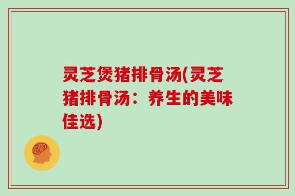 灵芝煲猪排骨汤(灵芝猪排骨汤：养生的美味佳选)