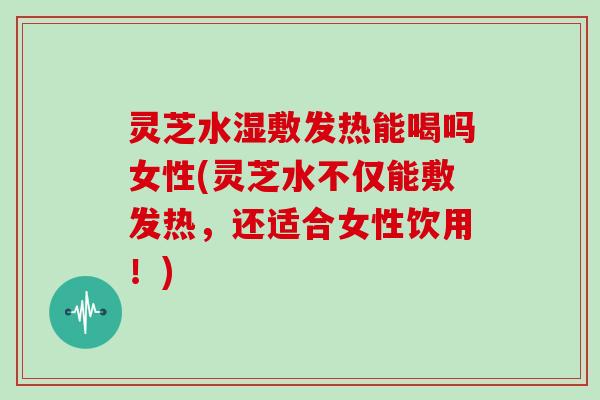 灵芝水湿敷发热能喝吗女性(灵芝水不仅能敷发热，还适合女性饮用！)