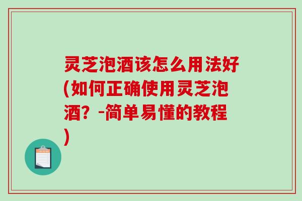 灵芝泡酒该怎么用法好(如何正确使用灵芝泡酒？-简单易懂的教程)