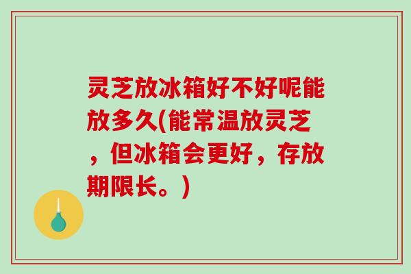 灵芝放冰箱好不好呢能放多久(能常温放灵芝，但冰箱会更好，存放期限长。)