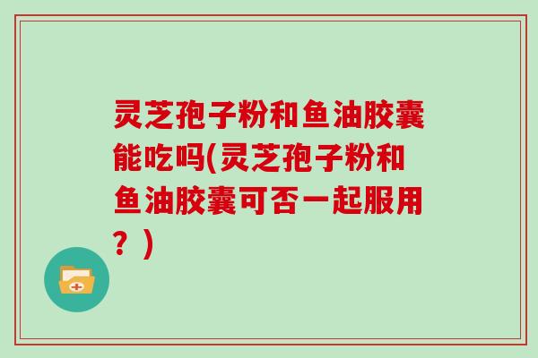 灵芝孢子粉和鱼油胶囊能吃吗(灵芝孢子粉和鱼油胶囊可否一起服用？)