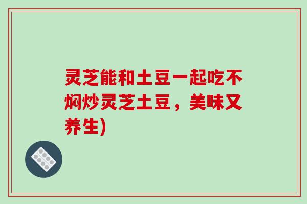 灵芝能和土豆一起吃不焖炒灵芝土豆，美味又养生)