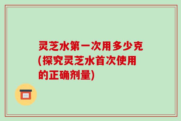 灵芝水第一次用多少克(探究灵芝水首次使用的正确剂量)
