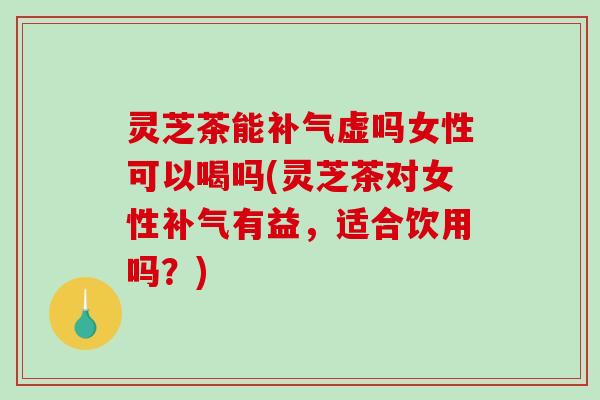 灵芝茶能虚吗女性可以喝吗(灵芝茶对女性有益，适合饮用吗？)