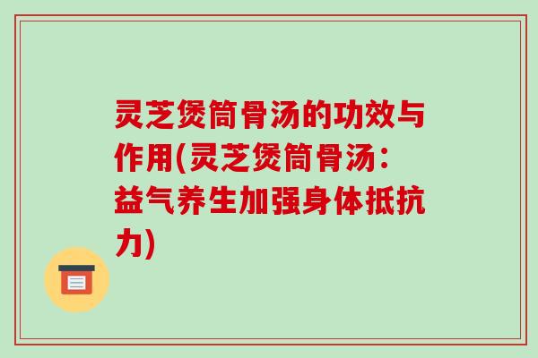 灵芝煲筒骨汤的功效与作用(灵芝煲筒骨汤：益气养生加强身体抵抗力)
