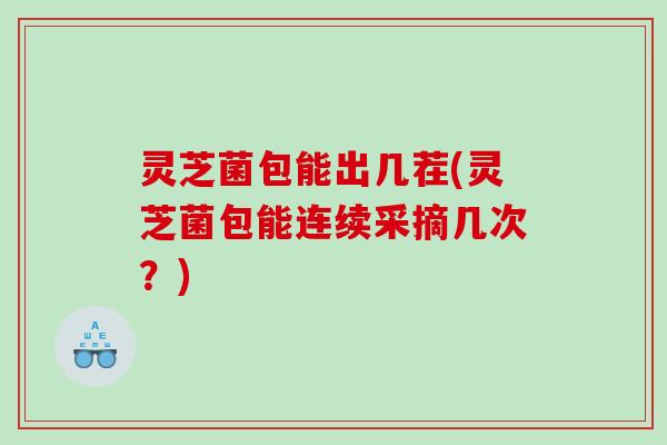 灵芝菌包能出几茬(灵芝菌包能连续采摘几次？)