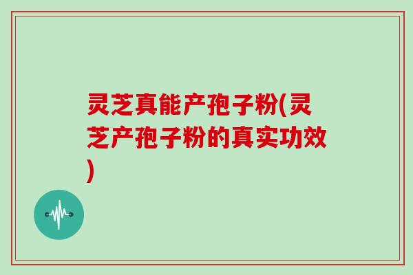 灵芝真能产孢子粉(灵芝产孢子粉的真实功效)