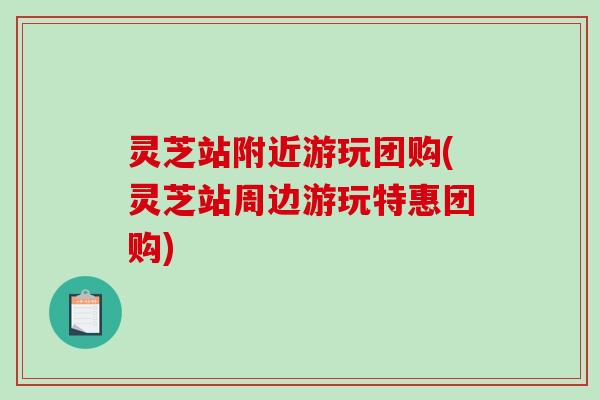 灵芝站附近游玩团购(灵芝站周边游玩特惠团购)