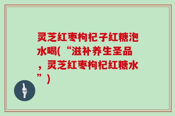 灵芝红枣枸杞子红糖泡水喝(“滋补养生圣品，灵芝红枣枸杞红糖水”)