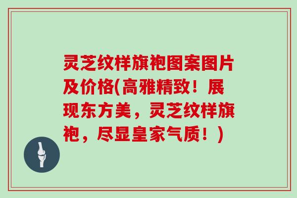 灵芝纹样旗袍图案图片及价格(高雅精致！展现东方美，灵芝纹样旗袍，尽显皇家气质！)