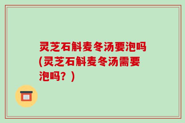 灵芝石斛麦冬汤要泡吗(灵芝石斛麦冬汤需要泡吗？)