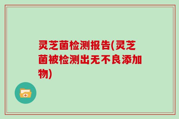 灵芝菌检测报告(灵芝菌被检测出无不良添加物)