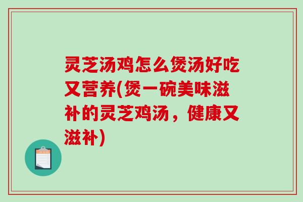 灵芝汤鸡怎么煲汤好吃又营养(煲一碗美味滋补的灵芝鸡汤，健康又滋补)