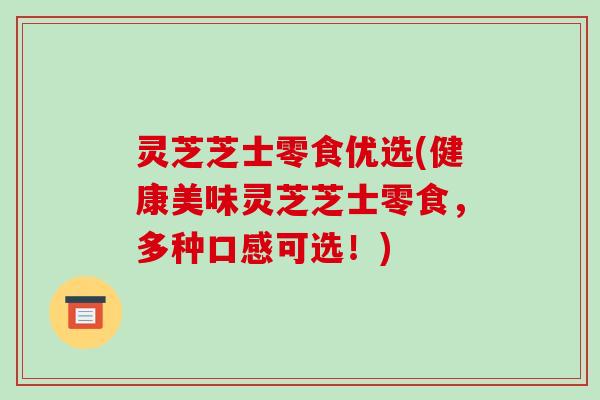 灵芝芝士零食优选(健康美味灵芝芝士零食，多种口感可选！)