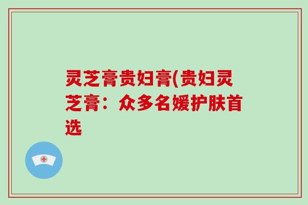 灵芝膏贵妇膏(贵妇灵芝膏：众多名媛护肤首选