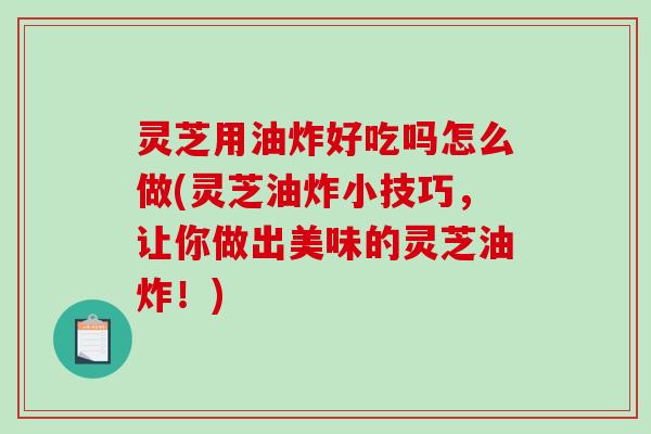灵芝用油炸好吃吗怎么做(灵芝油炸小技巧，让你做出美味的灵芝油炸！)
