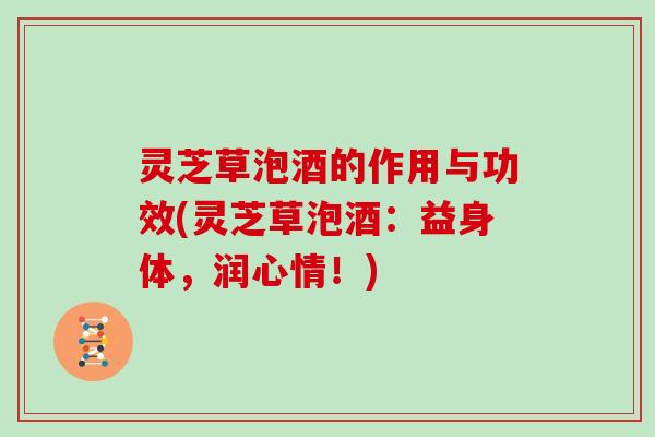 灵芝草泡酒的作用与功效(灵芝草泡酒：益身体，润心情！)
