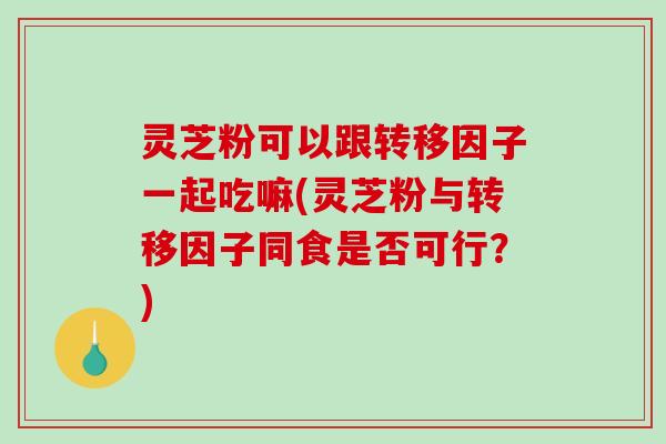 灵芝粉可以跟转移因子一起吃嘛(灵芝粉与转移因子同食是否可行？)