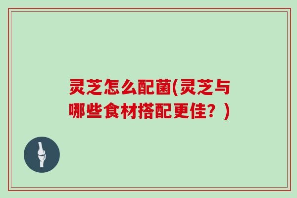 灵芝怎么配菌(灵芝与哪些食材搭配更佳？)