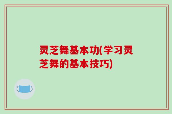 灵芝舞基本功(学习灵芝舞的基本技巧)