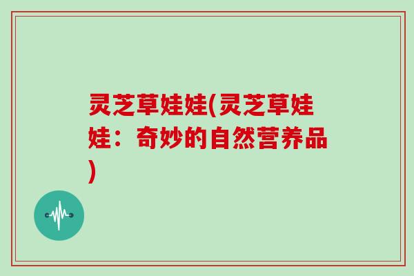 灵芝草娃娃(灵芝草娃娃：奇妙的自然营养品)