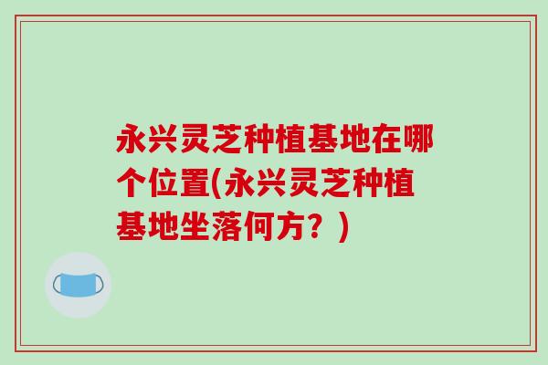 永兴灵芝种植基地在哪个位置(永兴灵芝种植基地坐落何方？)