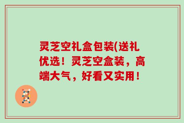 灵芝空礼盒包装(送礼优选！灵芝空盒装，高端大气，好看又实用！