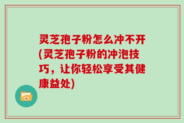 灵芝孢子粉怎么冲不开(灵芝孢子粉的冲泡技巧，让你轻松享受其健康益处)