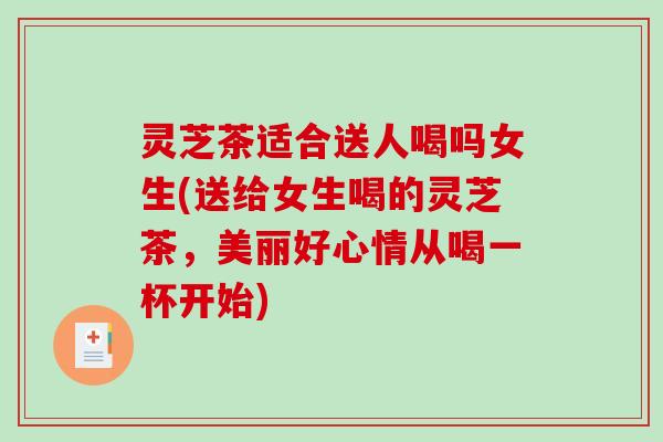 灵芝茶适合送人喝吗女生(送给女生喝的灵芝茶，美丽好心情从喝一杯开始)