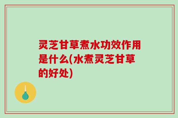 灵芝甘草煮水功效作用是什么(水煮灵芝甘草的好处)