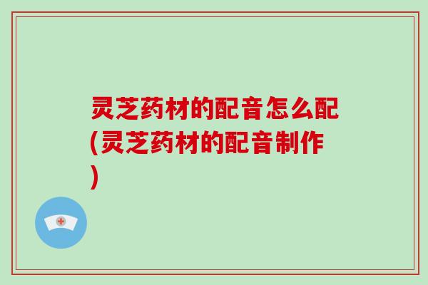 灵芝药材的配音怎么配(灵芝药材的配音制作)