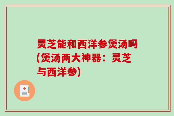 灵芝能和西洋参煲汤吗(煲汤两大神器：灵芝与西洋参)