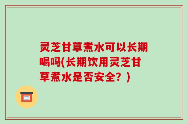 灵芝甘草煮水可以长期喝吗(长期饮用灵芝甘草煮水是否安全？)