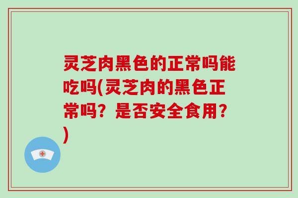 灵芝肉黑色的正常吗能吃吗(灵芝肉的黑色正常吗？是否安全食用？)