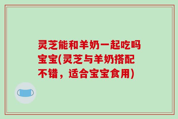 灵芝能和羊奶一起吃吗宝宝(灵芝与羊奶搭配不错，适合宝宝食用)