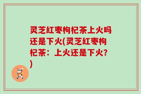 灵芝红枣枸杞茶上火吗还是下火(灵芝红枣枸杞茶：上火还是下火？)