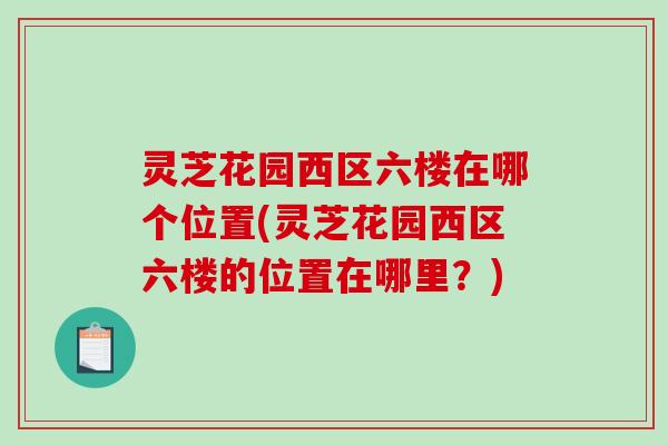 灵芝花园西区六楼在哪个位置(灵芝花园西区六楼的位置在哪里？)