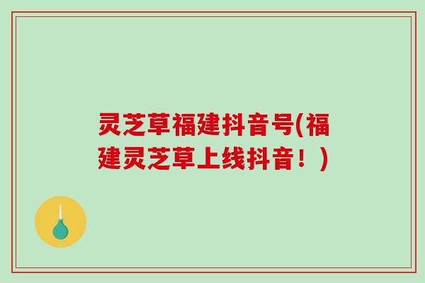 灵芝草福建抖音号(福建灵芝草上线抖音！)