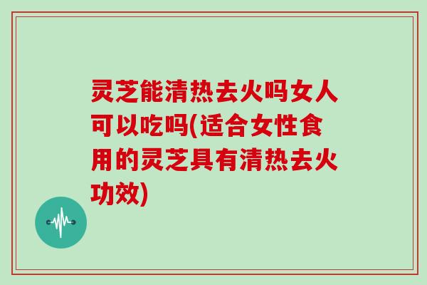 灵芝能清热去火吗女人可以吃吗(适合女性食用的灵芝具有清热去火功效)