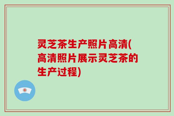 灵芝茶生产照片高清(高清照片展示灵芝茶的生产过程)