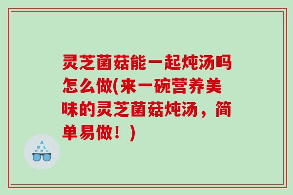 灵芝菌菇能一起炖汤吗怎么做(来一碗营养美味的灵芝菌菇炖汤，简单易做！)