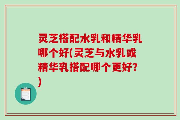 灵芝搭配水乳和精华乳哪个好(灵芝与水乳或精华乳搭配哪个更好？)