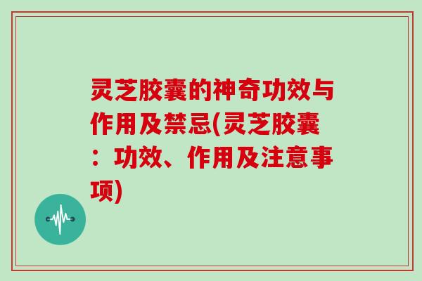 灵芝胶囊的神奇功效与作用及禁忌(灵芝胶囊：功效、作用及注意事项)