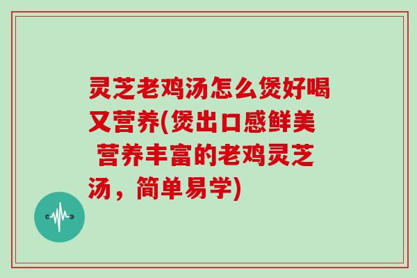 灵芝老鸡汤怎么煲好喝又营养(煲出口感鲜美 营养丰富的老鸡灵芝汤，简单易学)