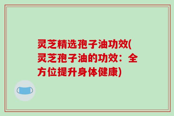 灵芝精选孢子油功效(灵芝孢子油的功效：全方位提升身体健康)