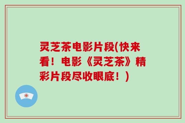灵芝茶电影片段(快来看！电影《灵芝茶》精彩片段尽收眼底！)