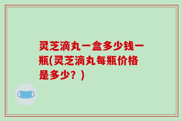 灵芝滴丸一盒多少钱一瓶(灵芝滴丸每瓶价格是多少？)